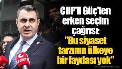 CHP'li Güç'ten erken seçim çağrısı: "Bu siyaset tarzının ülkeye bir faydası yok"