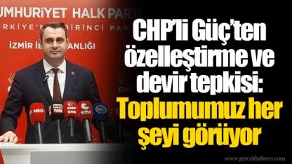 CHP’li Güç’ten özelleştirme ve devir tepkisi: Toplumumuz her şeyi görüyor