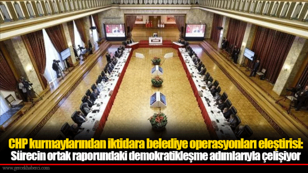 CHP kurmaylarından iktidara belediye operasyonları eleştirisi: Sürecin ortak raporundaki demokratikleşme adımlarıyla çelişiyor