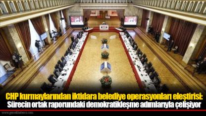 CHP kurmaylarından iktidara belediye operasyonları eleştirisi: Sürecin ortak raporundaki demokratikleşme adımlarıyla çelişiyor