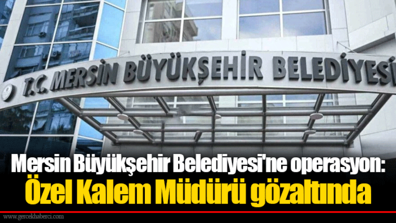 Mersin Büyükşehir Belediyesi'ne operasyon: Özel Kalem Müdürü gözaltında